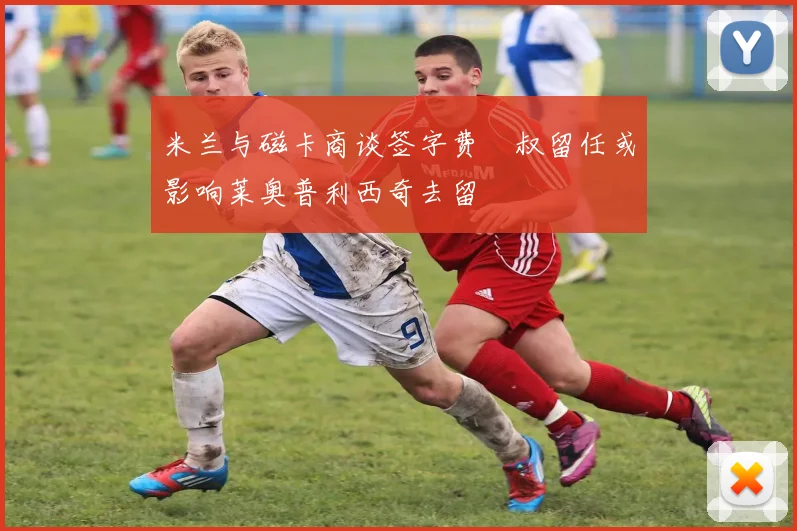 米兰与磁卡商谈签字费囧叔留任或影响莱奥普利西奇去留