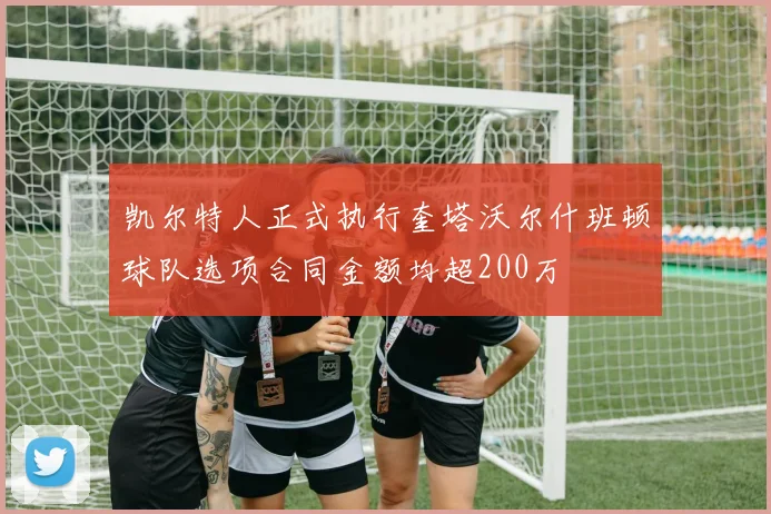 凯尔特人正式执行奎塔沃尔什班顿球队选项合同金额均超200万