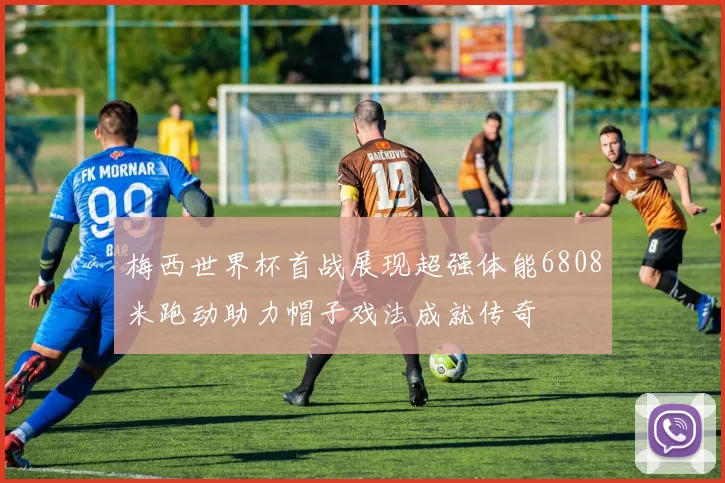 梅西世界杯首战展现超强体能6808米跑动助力帽子戏法成就传奇
