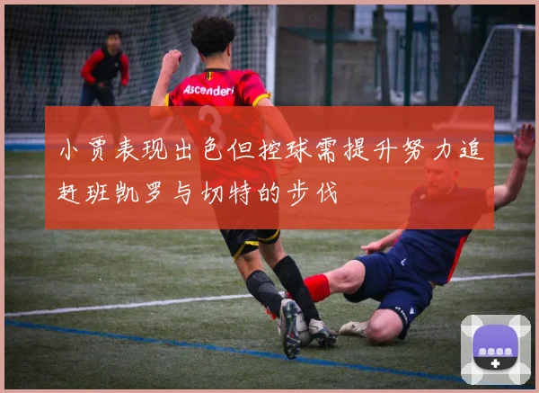 小贾表现出色但控球需提升努力追赶班凯罗与切特的步伐