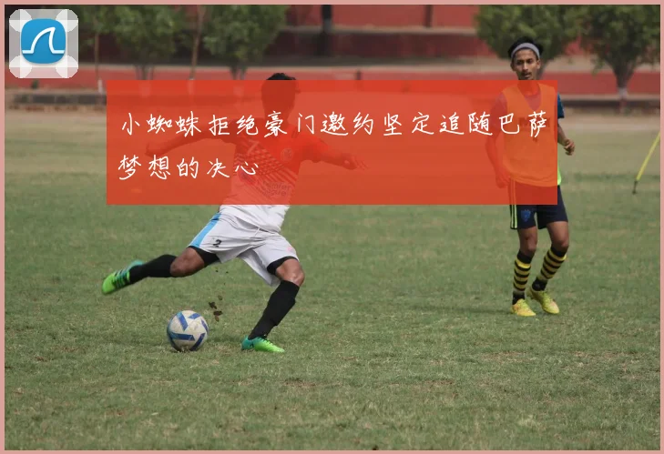 小蜘蛛拒绝豪门邀约坚定追随巴萨梦想的决心