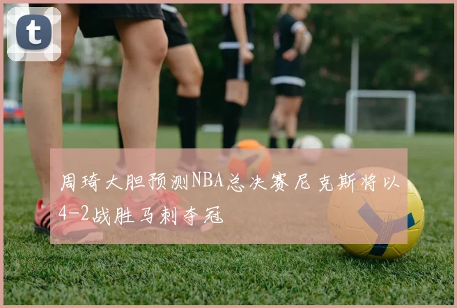 周琦大胆预测NBA总决赛尼克斯将以4-2战胜马刺夺冠