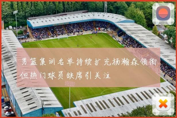 男篮集训名单持续扩充杨瀚森领衔但热门球员缺席引关注