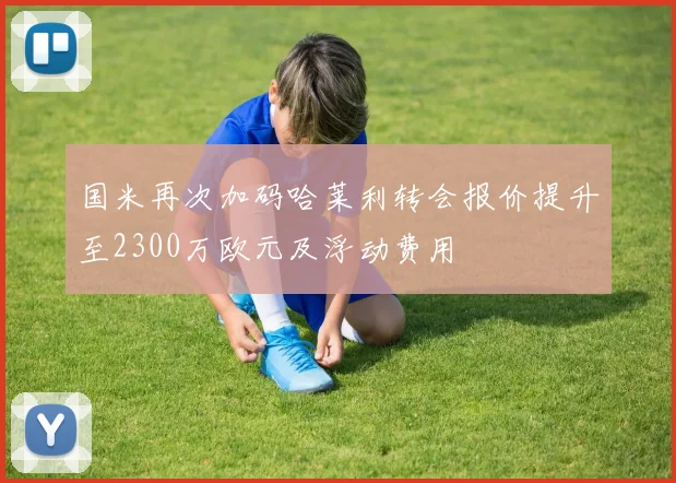 国米再次加码哈莱利转会报价提升至2300万欧元及浮动费用