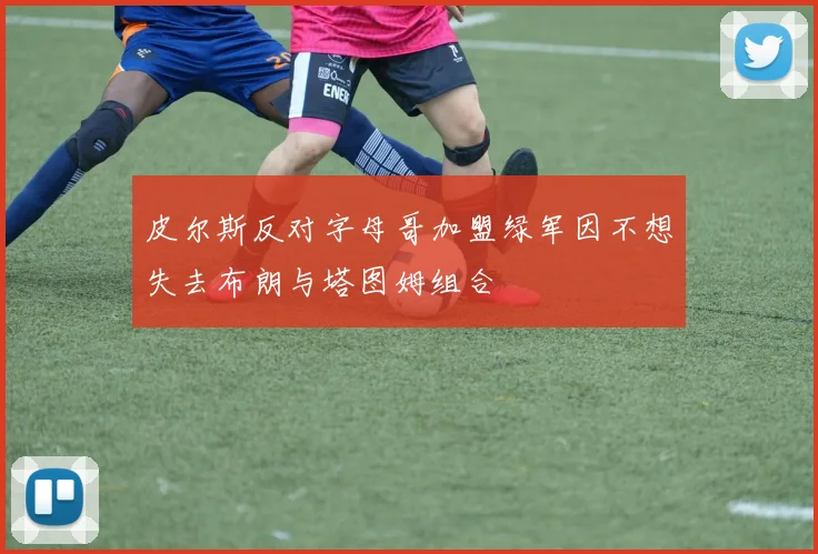 皮尔斯反对字母哥加盟绿军因不想失去布朗与塔图姆组合