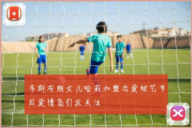 韦斯布朗女儿哈莉加盟恋爱综艺节目爱情岛引发关注